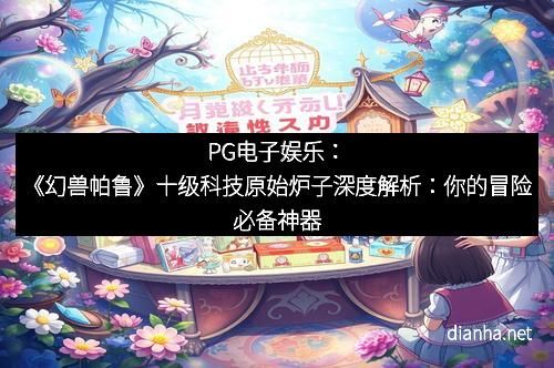 PG电子娱乐：《幻兽帕鲁》十级科技原始炉子深度解析：你的冒险必备神器