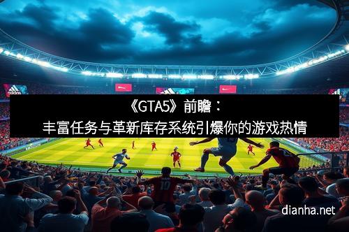 《GTA5》前瞻：丰富任务与革新库存系统引爆你的游戏热情